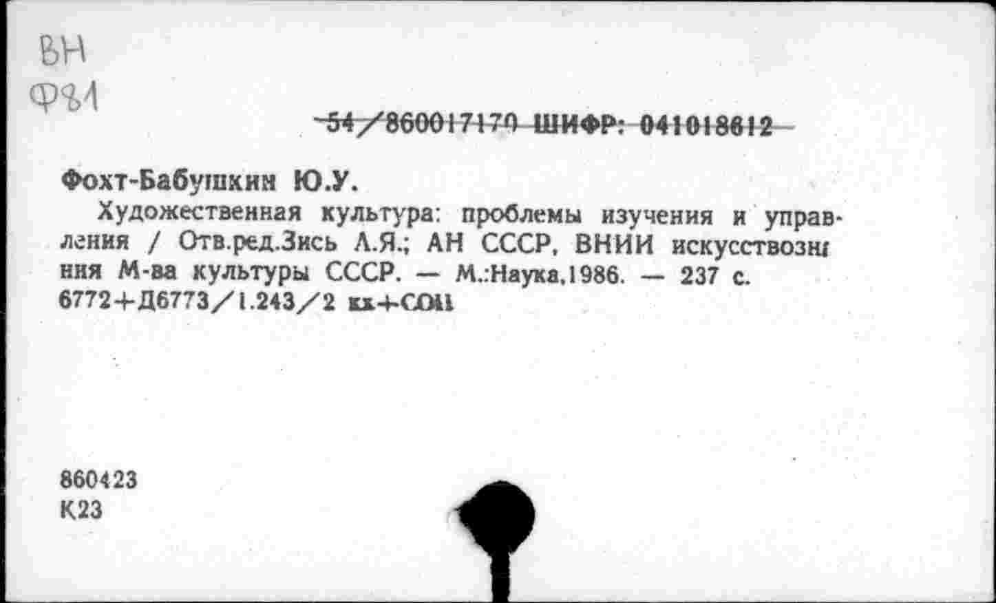 ﻿вн
ф%4
-54/860017170 ШИФР: «41018642
Фохт-Бабушкин Ю.У.
Художественная культура: проблемы изучения и управления / Отв.ред.Зись Л.Я.; АН СССР, ВНИИ искусствозщ ння М-ва культуры СССР. — М.:Наука,1986. — 237 с.
67724-Д6773/1.243/2 кх4-С(М1
860423
К23